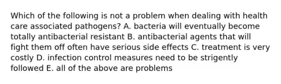 Which of the following is not a problem when dealing with health care associated pathogens? A. bacteria will eventually become totally antibacterial resistant B. antibacterial agents that will fight them off often have serious side effects C. treatment is very costly D. infection control measures need to be strigently followed E. all of the above are problems