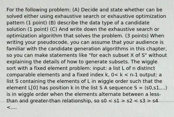 For the following problem: (A) Decide and state whether can be solved either using exhaustive search or exhaustive optimization pattern (1 point) (B) describe the data type of a candidate solution (1 point) (C) And write down the exhaustive search or optimization algorithm that solves the problem. (3 points) When writing your pseudocode, you can assume that your audience is familiar with the candidate generation algorithms in this chapter, so you can make statements like "for each subset X of S" without explaining the details of how to generate subsets. The wiggle sort with a fixed element problem: input: a list L of n distinct comparable elements and a fixed index k, 0 s2 s4 <....