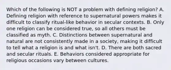 Which of the following is NOT a problem with defining religion? A. Defining religion with reference to supernatural powers makes it difficult to classify ritual-like behavior in secular contexts. B. Only one religion can be considered true, so all others must be classified as myth. C. Distinctions between supernatural and natural are not consistently made in a society, making it difficult to tell what a religion is and what isn't. D. There are both sacred and secular rituals. E. Behaviors considered appropriate for religious occasions vary between cultures.