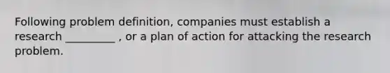 Following problem definition, companies must establish a research _________ , or a plan of action for attacking the research problem.