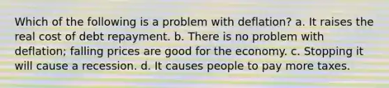 Which of the following is a problem with deflation? a. It raises the real cost of debt repayment. b. There is no problem with deflation; falling prices are good for the economy. c. Stopping it will cause a recession. d. It causes people to pay more taxes.