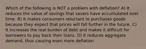 Which of the following is NOT a problem with deflation? A) It reduces the value of savings that savers have accumulated over time. B) It makes consumers reluctant to purchases goods because they expect that prices will fall further in the future. C) It increases the real burden of debt and makes it difficult for borrowers to pay back their loans. D) It reduces aggregate demand, thus causing even more deflation