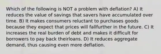 Which of the following is NOT a problem with deflation? A) It reduces the value of savings that savers have accumulated over time. B) It makes consumers reluctant to purchases goods because they expect that prices will fallfurther in the future. C) It increases the real burden of debt and makes it difficult for borrowers to pay back theirloans. D) It reduces aggregate demand, thus causing even more deflation.