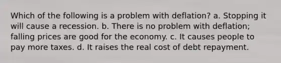 Which of the following is a problem with deflation? a. Stopping it will cause a recession. b. There is no problem with deflation; falling prices are good for the economy. c. It causes people to pay more taxes. d. It raises the real cost of debt repayment.