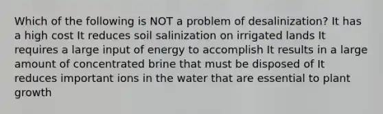 Which of the following is NOT a problem of desalinization? It has a high cost It reduces soil salinization on irrigated lands It requires a large input of energy to accomplish It results in a large amount of concentrated brine that must be disposed of It reduces important ions in the water that are essential to plant growth