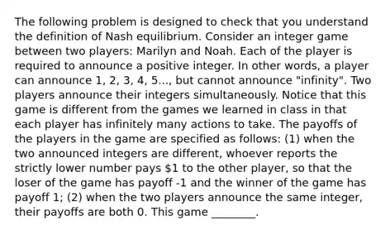 The following problem is designed to check that you understand the definition of Nash equilibrium. Consider an integer game between two players: Marilyn and Noah. Each of the player is required to announce a positive integer. In other words, a player can announce 1, 2, 3, 4, 5..., but cannot announce "infinity". Two players announce their integers simultaneously. Notice that this game is different from the games we learned in class in that each player has infinitely many actions to take. The payoffs of the players in the game are specified as follows: (1) when the two announced integers are different, whoever reports the strictly lower number pays 1 to the other player, so that the loser of the game has payoff -1 and the winner of the game has payoff 1; (2) when the two players announce the same integer, their payoffs are both 0. This game ________.