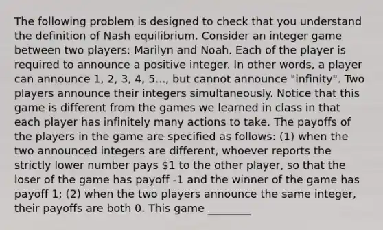 The following problem is designed to check that you understand the definition of Nash equilibrium. Consider an integer game between two players: Marilyn and Noah. Each of the player is required to announce a positive integer. In other words, a player can announce 1, 2, 3, 4, 5..., but cannot announce "infinity". Two players announce their integers simultaneously. Notice that this game is different from the games we learned in class in that each player has infinitely many actions to take. The payoffs of the players in the game are specified as follows: (1) when the two announced integers are different, whoever reports the strictly lower number pays 1 to the other player, so that the loser of the game has payoff -1 and the winner of the game has payoff 1; (2) when the two players announce the same integer, their payoffs are both 0. This game ________