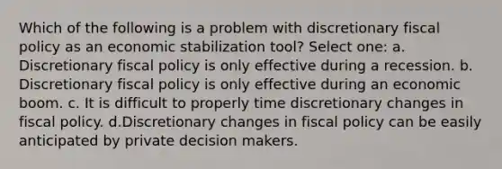 Which of the following is a problem with discretionary <a href='https://www.questionai.com/knowledge/kPTgdbKdvz-fiscal-policy' class='anchor-knowledge'>fiscal policy</a> as an economic stabilization tool? Select one: a. Discretionary fiscal policy is only effective during a recession. b. Discretionary fiscal policy is only effective during an economic boom. c. It is difficult to properly time discretionary changes in fiscal policy. d.Discretionary changes in fiscal policy can be easily anticipated by private decision makers.