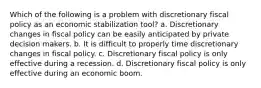 Which of the following is a problem with discretionary fiscal policy as an economic stabilization tool? a. Discretionary changes in fiscal policy can be easily anticipated by private decision makers. b. It is difficult to properly time discretionary changes in fiscal policy. c. Discretionary fiscal policy is only effective during a recession. d. Discretionary fiscal policy is only effective during an economic boom.