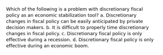 Which of the following is a problem with discretionary fiscal policy as an economic stabilization tool? a. Discretionary changes in fiscal policy can be easily anticipated by private decision makers. b. It is difficult to properly time discretionary changes in fiscal policy. c. Discretionary fiscal policy is only effective during a recession. d. Discretionary fiscal policy is only effective during an economic boom.