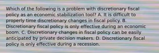 Which of the following is a problem with discretionary <a href='https://www.questionai.com/knowledge/kPTgdbKdvz-fiscal-policy' class='anchor-knowledge'>fiscal policy</a> as an economic stabilization tool? A. It is difficult to properly time discretionary changes in fiscal policy. B. Discretionary fiscal policy is only effective during an economic boom. C. Discretionary changes in fiscal policy can be easily anticipated by private decision makers. D. Discretionary fiscal policy is only effective during a recession.