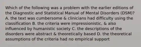 Which of the following was a problem with the earlier editions of the Diagnostic and Statistical Manual of Mental Disorders (DSM)? A. the text was cumbersome & clinicians had difficulty using the classification B. the criteria were impressionistic, & also influenced by humanistic society C. the descriptions of the disorders were abstract & theoretically based D. the theoretical assumptions of the criteria had no empirical support