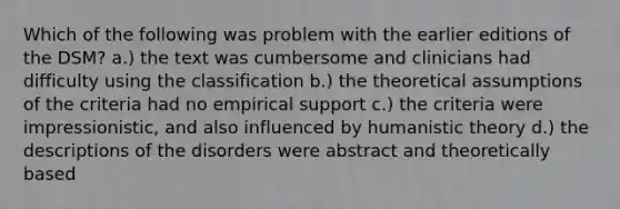 Which of the following was problem with the earlier editions of the DSM? a.) the text was cumbersome and clinicians had difficulty using the classification b.) the theoretical assumptions of the criteria had no empirical support c.) the criteria were impressionistic, and also influenced by humanistic theory d.) the descriptions of the disorders were abstract and theoretically based