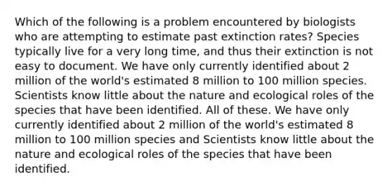 Which of the following is a problem encountered by biologists who are attempting to estimate past extinction rates? Species typically live for a very long time, and thus their extinction is not easy to document. We have only currently identified about 2 million of the world's estimated 8 million to 100 million species. Scientists know little about the nature and ecological roles of the species that have been identified. All of these. We have only currently identified about 2 million of the world's estimated 8 million to 100 million species and Scientists know little about the nature and ecological roles of the species that have been identified.