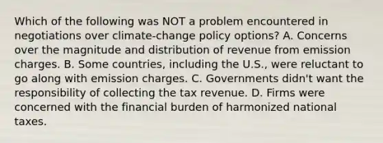 Which of the following was NOT a problem encountered in negotiations over climate-change policy options? A. Concerns over the magnitude and distribution of revenue from emission charges. B. Some countries, including the U.S., were reluctant to go along with emission charges. C. Governments didn't want the responsibility of collecting the tax revenue. D. Firms were concerned with the financial burden of harmonized national taxes.