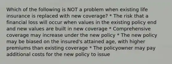 Which of the following is NOT a problem when existing life insurance is replaced with new coverage? * The risk that a financial loss will occur when values in the existing policy end and new values are built in new coverage * Comprehensive coverage may increase under the new policy * The new policy may be biased on the insured's attained age, with higher premiums than existing coverage * The policyowner may pay additional costs for the new policy to issue