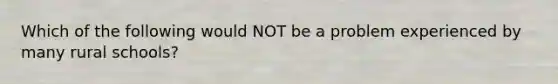 Which of the following would NOT be a problem experienced by many rural schools?