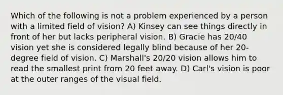 Which of the following is not a problem experienced by a person with a limited field of vision? A) Kinsey can see things directly in front of her but lacks peripheral vision. B) Gracie has 20/40 vision yet she is considered legally blind because of her 20-degree field of vision. C) Marshall's 20/20 vision allows him to read the smallest print from 20 feet away. D) Carl's vision is poor at the outer ranges of the visual field.