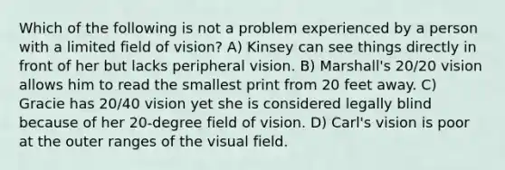 Which of the following is not a problem experienced by a person with a limited field of vision? A) Kinsey can see things directly in front of her but lacks peripheral vision. B) Marshall's 20/20 vision allows him to read the smallest print from 20 feet away. C) Gracie has 20/40 vision yet she is considered legally blind because of her 20-degree field of vision. D) Carl's vision is poor at the outer ranges of the visual field.