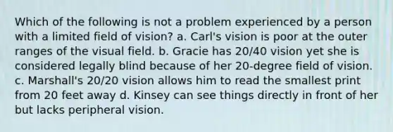 Which of the following is not a problem experienced by a person with a limited field of vision? a. Carl's vision is poor at the outer ranges of the visual field. b. Gracie has 20/40 vision yet she is considered legally blind because of her 20-degree field of vision. c. Marshall's 20/20 vision allows him to read the smallest print from 20 feet away d. Kinsey can see things directly in front of her but lacks peripheral vision.