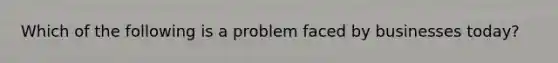 Which of the following is a problem faced by businesses today?