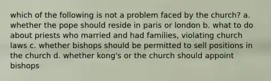 which of the following is not a problem faced by the church? a. whether the pope should reside in paris or london b. what to do about priests who married and had families, violating church laws c. whether bishops should be permitted to sell positions in the church d. whether kong's or the church should appoint bishops