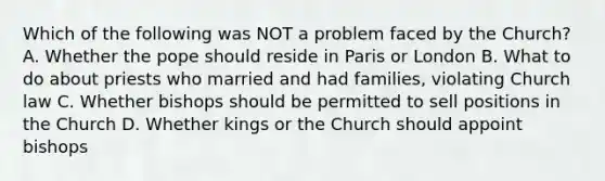 Which of the following was NOT a problem faced by the Church? A. Whether the pope should reside in Paris or London B. What to do about priests who married and had families, violating Church law C. Whether bishops should be permitted to sell positions in the Church D. Whether kings or the Church should appoint bishops