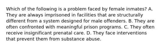 Which of the following is a problem faced by female inmates? A. They are always imprisoned in facilities that are structurally different from a system designed for male offenders. B. They are often confronted with meaningful prison programs. C. They often receive insignificant prenatal care. D. They face interventions that prevent them from substance abuse.