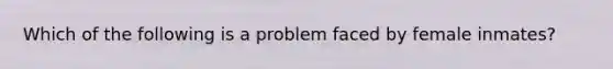 Which of the following is a problem faced by female inmates?