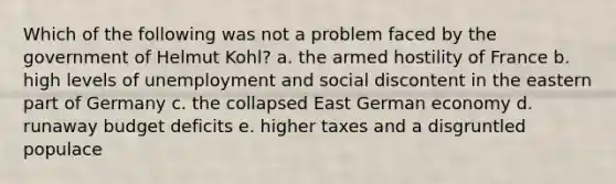 Which of the following was not a problem faced by the government of Helmut Kohl? a. the armed hostility of France b. high levels of unemployment and social discontent in the eastern part of Germany c. the collapsed East German economy d. runaway budget deficits e. higher taxes and a disgruntled populace