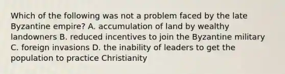 Which of the following was not a problem faced by the late Byzantine empire? A. accumulation of land by wealthy landowners B. reduced incentives to join the Byzantine military C. foreign invasions D. the inability of leaders to get the population to practice Christianity