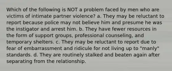 Which of the following is NOT a problem faced by men who are victims of intimate partner violence? a. They may be reluctant to report because police may not believe him and presume he was the instigator and arrest him. b. They have fewer resources in the form of support groups, professional counseling, and temporary shelters. c. They may be reluctant to report due to fear of embarrassment and ridicule for not living up to "manly" standards. d. They are routinely stalked and beaten again after separating from the relationship.