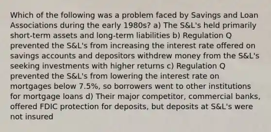 Which of the following was a problem faced by Savings and Loan Associations during the early 1980s? a) The S&L's held primarily short-term assets and long-term liabilities b) Regulation Q prevented the S&L's from increasing the interest rate offered on savings accounts and depositors withdrew money from the S&L's seeking investments with higher returns c) Regulation Q prevented the S&L's from lowering the interest rate on mortgages below 7.5%, so borrowers went to other institutions for mortgage loans d) Their major competitor, commercial banks, offered FDIC protection for deposits, but deposits at S&L's were not insured