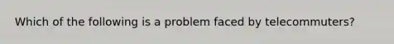 Which of the following is a problem faced by telecommuters?