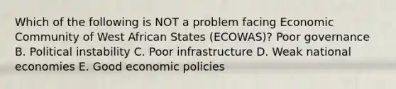 Which of the following is NOT a problem facing Economic Community of West African States​ (ECOWAS)? Poor governance B. Political instability C. Poor infrastructure D. Weak national economies E. Good economic policies