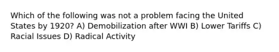 Which of the following was not a problem facing the United States by 1920? A) Demobilization after WWI B) Lower Tariffs C) Racial Issues D) Radical Activity