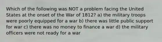 Which of the following was NOT a problem facing the United States at the onset of the War of 1812? a) the military troops were poorly equipped for a war b) there was little public support for war c) there was no money to finance a war d) the military officers were not ready for a war