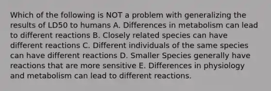 Which of the following is NOT a problem with generalizing the results of LD50 to humans A. Differences in metabolism can lead to different reactions B. Closely related species can have different reactions C. Different individuals of the same species can have different reactions D. Smaller Species generally have reactions that are more sensitive E. Differences in physiology and metabolism can lead to different reactions.