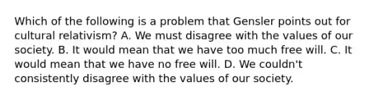 Which of the following is a problem that Gensler points out for cultural relativism? A. We must disagree with the values of our society. B. It would mean that we have too much free will. C. It would mean that we have no free will. D. We couldn't consistently disagree with the values of our society.