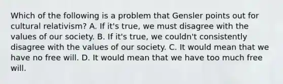 Which of the following is a problem that Gensler points out for cultural relativism? A. If it's true, we must disagree with the values of our society. B. If it's true, we couldn't consistently disagree with the values of our society. C. It would mean that we have no free will. D. It would mean that we have too much free will.