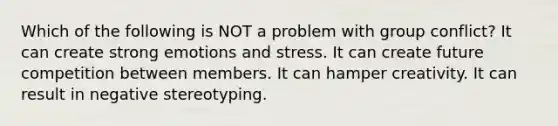 Which of the following is NOT a problem with group conflict? It can create strong emotions and stress. It can create future competition between members. It can hamper creativity. It can result in negative stereotyping.