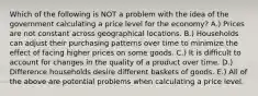 Which of the following is NOT a problem with the idea of the government calculating a price level for the economy? A.) Prices are not constant across geographical locations. B.) Households can adjust their purchasing patterns over time to minimize the effect of facing higher prices on some goods. C.) It is difficult to account for changes in the quality of a product over time. D.) Difference households desire different baskets of goods. E.) All of the above are potential problems when calculating a price level.