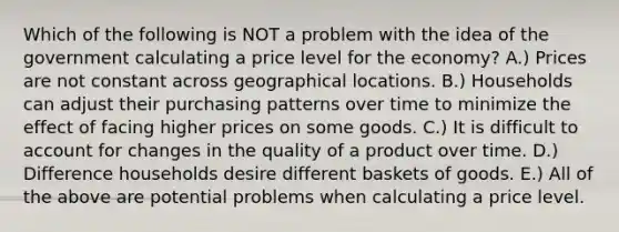 Which of the following is NOT a problem with the idea of the government calculating a price level for the economy? A.) Prices are not constant across geographical locations. B.) Households can adjust their purchasing patterns over time to minimize the effect of facing higher prices on some goods. C.) It is difficult to account for changes in the quality of a product over time. D.) Difference households desire different baskets of goods. E.) All of the above are potential problems when calculating a price level.