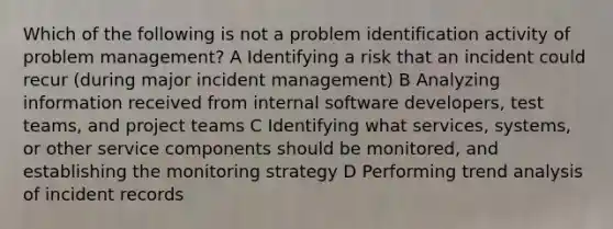 Which of the following is not a problem identification activity of problem management? A Identifying a risk that an incident could recur (during major incident management) B Analyzing information received from internal software developers, test teams, and project teams C Identifying what services, systems, or other service components should be monitored, and establishing the monitoring strategy D Performing trend analysis of incident records