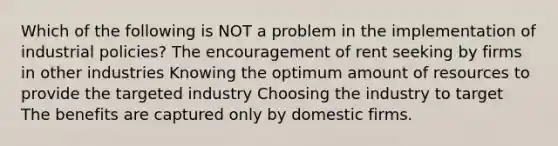 Which of the following is NOT a problem in the implementation of industrial policies? The encouragement of rent seeking by firms in other industries Knowing the optimum amount of resources to provide the targeted industry Choosing the industry to target The benefits are captured only by domestic firms.