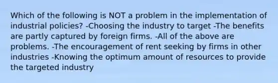 Which of the following is NOT a problem in the implementation of industrial policies? -Choosing the industry to target -The benefits are partly captured by foreign firms. -All of the above are problems. -The encouragement of rent seeking by firms in other industries -Knowing the optimum amount of resources to provide the targeted industry