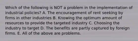 Which of the following is NOT a problem in the implementation of industrial policies? A. The encouragement of <a href='https://www.questionai.com/knowledge/kn0tYmUtNr-rent-seeking' class='anchor-knowledge'>rent seeking</a> by firms in other industries B. Knowing the optimum amount of resources to provide the targeted industry C. Choosing the industry to target D. The benefits are partly captured by foreign firms. E. All of the above are problems.