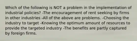 Which of the following is NOT a problem in the implementation of industrial policies? -The encouragement of rent seeking by firms in other industries -All of the above are problems. -Choosing the industry to target -Knowing the optimum amount of resources to provide the targeted industry -The benefits are partly captured by foreign firms.