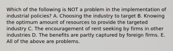 Which of the following is NOT a problem in the implementation of industrial policies? A. Choosing the industry to target B. Knowing the optimum amount of resources to provide the targeted industry C. The encouragement of rent seeking by firms in other industries D. The benefits are partly captured by foreign firms. E. All of the above are problems.