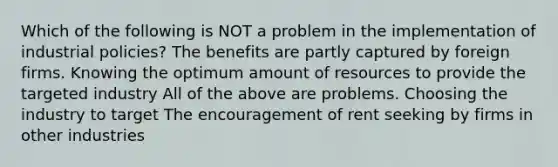 Which of the following is NOT a problem in the implementation of industrial policies? The benefits are partly captured by foreign firms. Knowing the optimum amount of resources to provide the targeted industry All of the above are problems. Choosing the industry to target The encouragement of rent seeking by firms in other industries